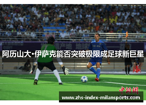 阿历山大·伊萨克能否突破极限成足球新巨星 阿历山大·伊萨克能否突破极限成足球新巨星