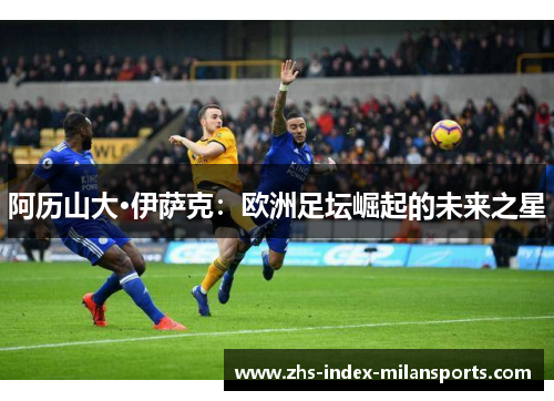 阿历山大·伊萨克:欧洲足坛崛起的未来之星 阿历山大·伊萨克:欧洲足坛崛起的未来之星