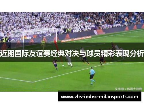 近期国际友谊赛经典对决与球员精彩表现分析